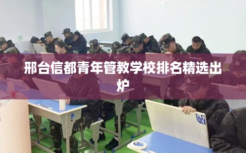 邢台信都青年管教学校排名精选出炉 邢台信都青年管教学校排名精选出炉