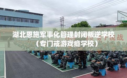 湖北恩施军事化管理封闭叛逆学校（专门戒游戏瘾学校）