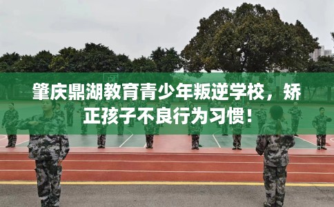 肇庆鼎湖教育青少年叛逆学校,矫正孩子不良行为习惯! 肇庆鼎湖教育青少年叛逆学校,矫正孩子不良行为习惯!