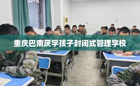 重庆巴南厌学孩子封闭式管理学校