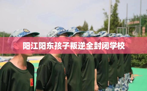 阳江阳东孩子叛逆全封闭学校 阳江阳东孩子叛逆全封闭学校