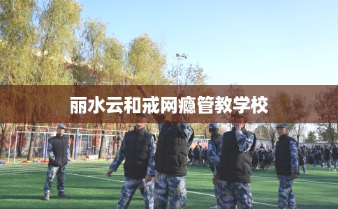 丽水云和戒网瘾管教学校 丽水云和戒网瘾管教学校
