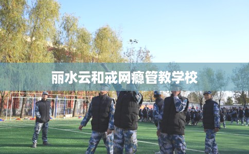 丽水云和戒网瘾管教学校 丽水云和戒网瘾管教学校