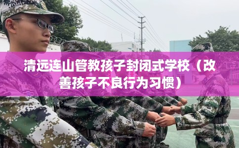 清远连山管教孩子封闭式学校（改善孩子不良行为习惯）