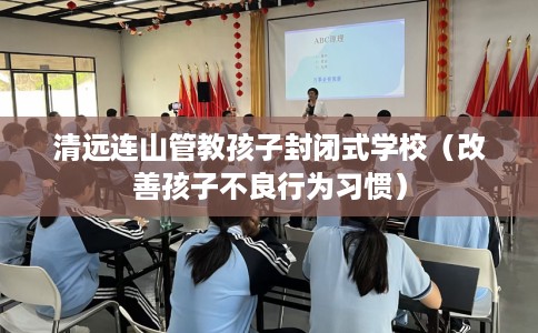 清远连山管教孩子封闭式学校（改善孩子不良行为习惯）