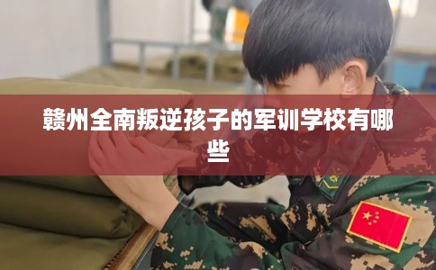 赣州全南叛逆孩子的军训学校有哪些