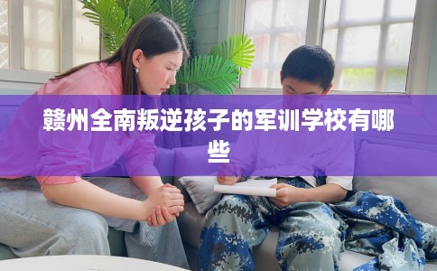 赣州全南叛逆孩子的军训学校有哪些