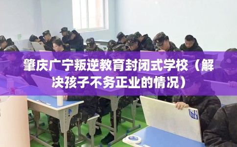 肇庆广宁叛逆教育封闭式学校（解决孩子不务正业的情况）