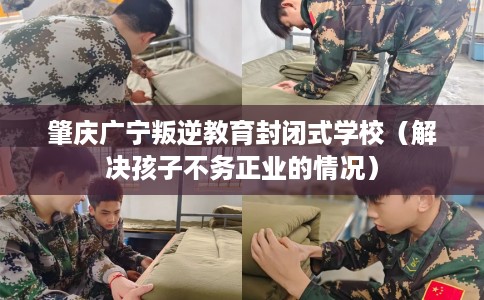 肇庆广宁叛逆教育封闭式学校（解决孩子不务正业的情况）