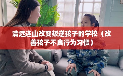 清远连山改变叛逆孩子的学校（改善孩子不良行为习惯）