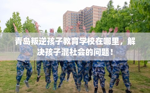 青岛叛逆孩子教育学校在哪里，解决孩子混社会的问题！