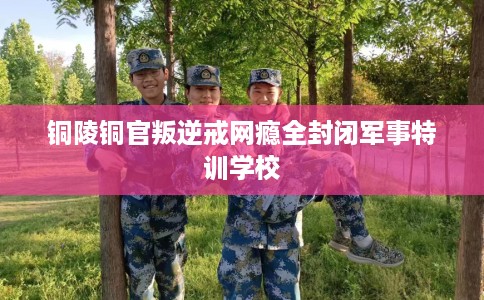 铜陵铜官叛逆戒网瘾全封闭军事特训学校