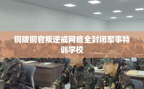 铜陵铜官叛逆戒网瘾全封闭军事特训学校