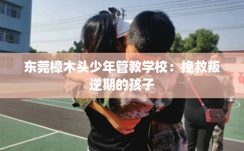东莞樟木头少年管教学校：挽救叛逆期的孩子
