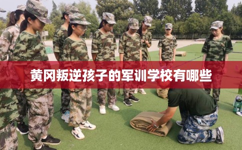 黄冈叛逆孩子的军训学校有哪些
