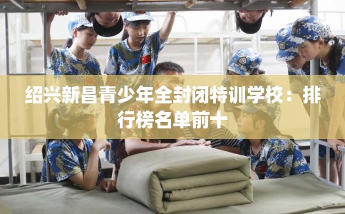 绍兴新昌青少年全封闭特训学校：排行榜名单前十