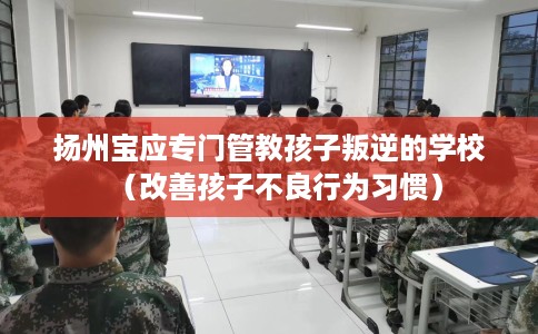 扬州宝应专门管教孩子叛逆的学校(改善孩子不良行为习惯) 扬州宝应专门管教孩子叛逆的学校(改善孩子不良行为习惯)