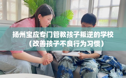 扬州宝应专门管教孩子叛逆的学校(改善孩子不良行为习惯) 扬州宝应专门管教孩子叛逆的学校(改善孩子不良行为习惯)
