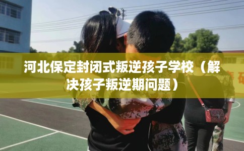 河北保定封闭式叛逆孩子学校（解决孩子叛逆期问题）