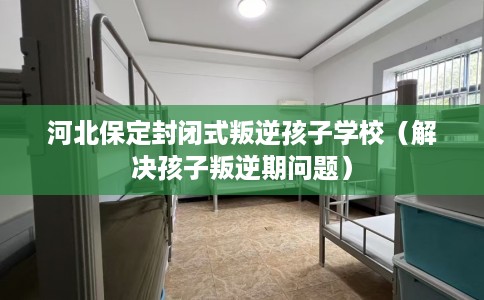 河北保定封闭式叛逆孩子学校（解决孩子叛逆期问题）