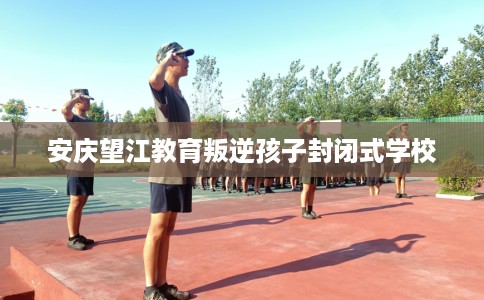 安庆望江教育叛逆孩子封闭式学校