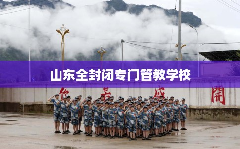 山东全封闭专门管教学校