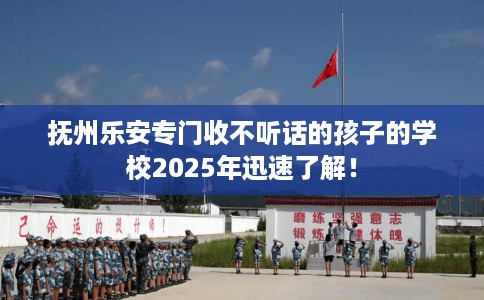 抚州乐安专门收不听话的孩子的学校2025年迅速了解！