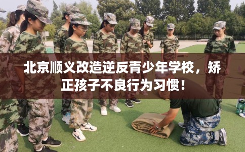 北京顺义改造逆反青少年学校，矫正孩子不良行为习惯！