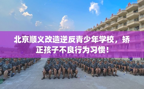 北京顺义改造逆反青少年学校，矫正孩子不良行为习惯！