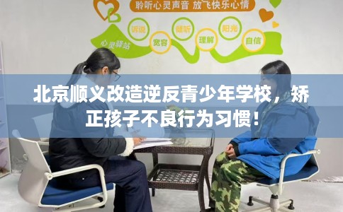 北京顺义改造逆反青少年学校，矫正孩子不良行为习惯！