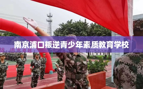 南京浦口叛逆青少年素质教育学校