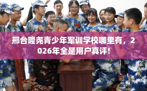 邢台隆尧青少年军训学校哪里有，2026年全是用户真评!