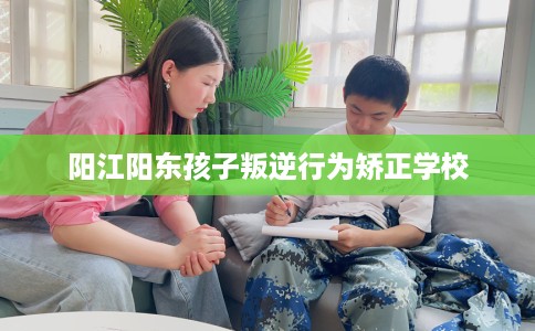 阳江阳东孩子叛逆行为矫正学校