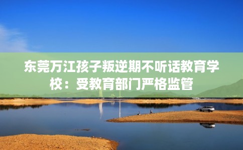 东莞万江孩子叛逆期不听话教育学校：受教育部门严格监管