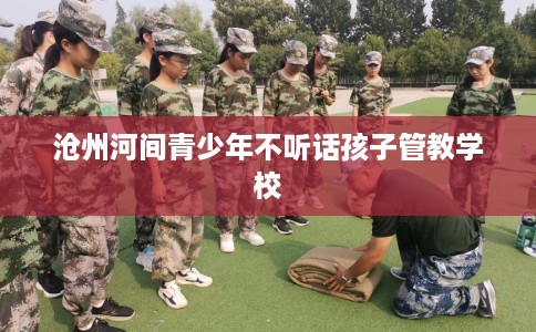 沧州河间青少年不听话孩子管教学校 沧州河间青少年不听话孩子管教学校