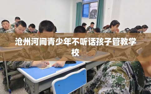 沧州河间青少年不听话孩子管教学校 沧州河间青少年不听话孩子管教学校