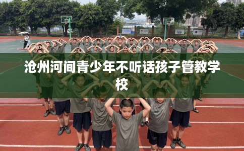 沧州河间青少年不听话孩子管教学校 沧州河间青少年不听话孩子管教学校