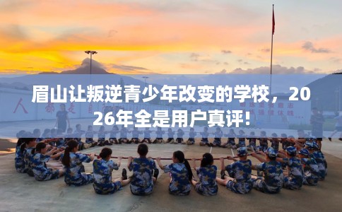 眉山让叛逆青少年改变的学校，2026年全是用户真评!