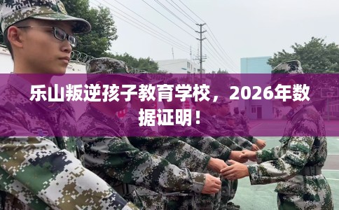乐山叛逆孩子教育学校，2026年数据证明！