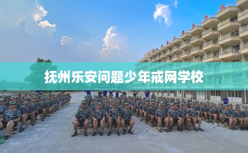 抚州乐安问题少年戒网学校 抚州乐安问题少年戒网学校