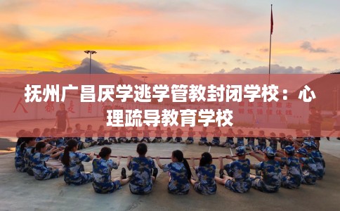 抚州广昌厌学逃学管教封闭学校：心理疏导教育学校