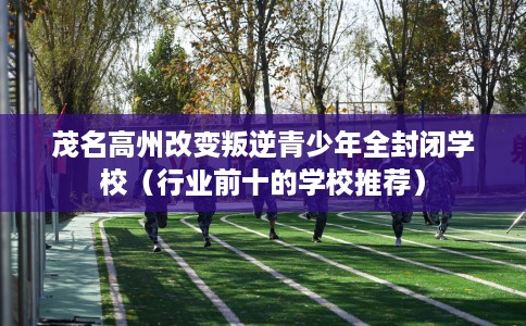 茂名高州改变叛逆青少年全封闭学校（行业前十的学校推荐）