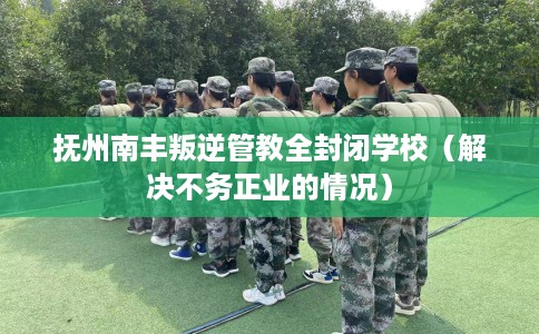 抚州南丰叛逆管教全封闭学校(解决不务正业的情况) 抚州南丰叛逆管教全封闭学校(解决不务正业的情况)