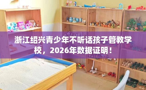 浙江绍兴青少年不听话孩子管教学校，2026年数据证明！