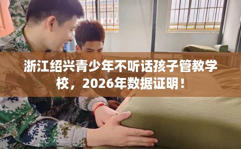 浙江绍兴青少年不听话孩子管教学校，2026年数据证明！