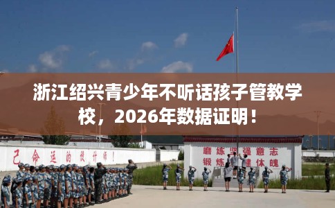 浙江绍兴青少年不听话孩子管教学校，2026年数据证明！