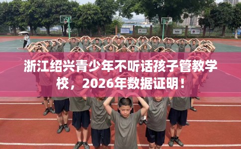 浙江绍兴青少年不听话孩子管教学校，2026年数据证明！