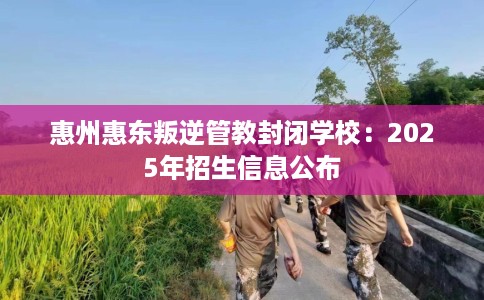 惠州惠东叛逆管教封闭学校：2025年招生信息公布