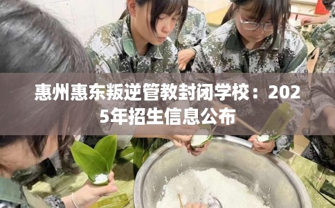 惠州惠东叛逆管教封闭学校：2025年招生信息公布