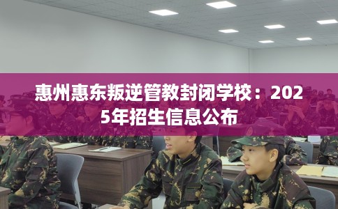 惠州惠东叛逆管教封闭学校：2025年招生信息公布